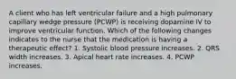 A client who has left ventricular failure and a high pulmonary capillary wedge pressure (PCWP) is receiving dopamine IV to improve ventricular function. Which of the following changes indicates to the nurse that the medication is having a therapeutic effect? 1. Systolic blood pressure increases. 2. QRS width increases. 3. Apical heart rate increases. 4. PCWP increases.