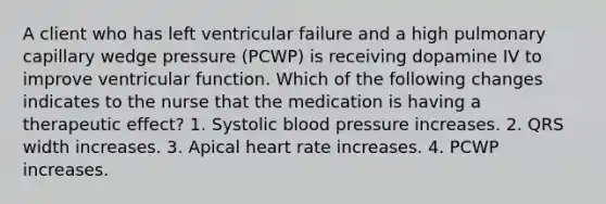 A client who has left ventricular failure and a high pulmonary capillary wedge pressure (PCWP) is receiving dopamine IV to improve ventricular function. Which of the following changes indicates to the nurse that the medication is having a therapeutic effect? 1. Systolic blood pressure increases. 2. QRS width increases. 3. Apical heart rate increases. 4. PCWP increases.