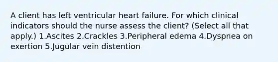 A client has left ventricular heart failure. For which clinical indicators should the nurse assess the client? (Select all that apply.) 1.Ascites 2.Crackles 3.Peripheral edema 4.Dyspnea on exertion 5.Jugular vein distention