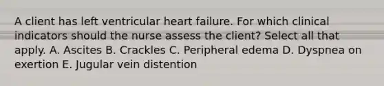 A client has left ventricular heart failure. For which clinical indicators should the nurse assess the client? Select all that apply. A. Ascites B. Crackles C. Peripheral edema D. Dyspnea on exertion E. Jugular vein distention