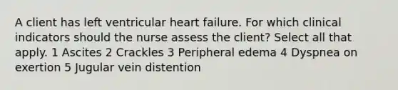 A client has left ventricular heart failure. For which clinical indicators should the nurse assess the client? Select all that apply. 1 Ascites 2 Crackles 3 Peripheral edema 4 Dyspnea on exertion 5 Jugular vein distention