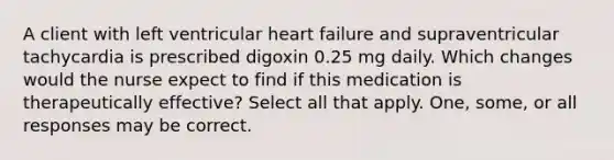 A client with left ventricular heart failure and supraventricular tachycardia is prescribed digoxin 0.25 mg daily. Which changes would the nurse expect to find if this medication is therapeutically effective? Select all that apply. One, some, or all responses may be correct.