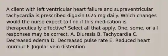 A client with left ventricular heart failure and supraventricular tachycardia is prescribed digoxin 0.25 mg daily. Which changes would the nurse expect to find if this medication is therapeutically effective? Select all that apply. One, some, or all responses may be correct. A. Diuresis B. Tachycardia C. Decreased edema D. Decreased pulse rate E. Reduced heart murmur F. Jugular vein distention