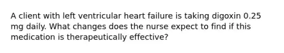 A client with left ventricular heart failure is taking digoxin 0.25 mg daily. What changes does the nurse expect to find if this medication is therapeutically effective?