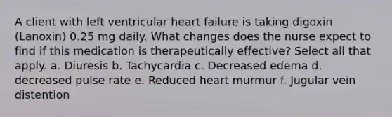 A client with left ventricular heart failure is taking digoxin (Lanoxin) 0.25 mg daily. What changes does the nurse expect to find if this medication is therapeutically effective? Select all that apply. a. Diuresis b. Tachycardia c. Decreased edema d. decreased pulse rate e. Reduced heart murmur f. Jugular vein distention