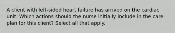 A client with left-sided heart failure has arrived on the cardiac unit. Which actions should the nurse initially include in the care plan for this client? Select all that apply.