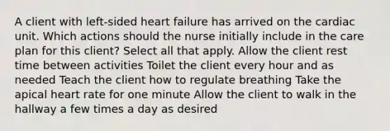 A client with left-sided heart failure has arrived on the cardiac unit. Which actions should the nurse initially include in the care plan for this client? Select all that apply. Allow the client rest time between activities Toilet the client every hour and as needed Teach the client how to regulate breathing Take the apical heart rate for one minute Allow the client to walk in the hallway a few times a day as desired