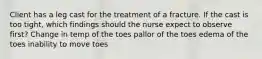 Client has a leg cast for the treatment of a fracture. If the cast is too tight, which findings should the nurse expect to observe first? Change in temp of the toes pallor of the toes edema of the toes inability to move toes