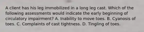 A client has his leg immobilized in a long leg cast. Which of the following assessments would indicate the early beginning of circulatory impairment? A. Inability to move toes. B. Cyanosis of toes. C. Complaints of cast tightness. D. Tingling of toes.