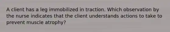 A client has a leg immobilized in traction. Which observation by the nurse indicates that the client understands actions to take to prevent muscle atrophy?