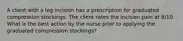 A client with a leg incision has a prescription for graduated compression stockings. The client rates the incision pain at 8/10. What is the best action by the nurse prior to applying the graduated compression stockings?