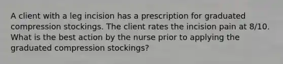 A client with a leg incision has a prescription for graduated compression stockings. The client rates the incision pain at 8/10. What is the best action by the nurse prior to applying the graduated compression stockings?