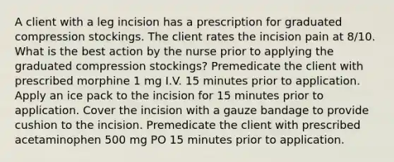 A client with a leg incision has a prescription for graduated compression stockings. The client rates the incision pain at 8/10. What is the best action by the nurse prior to applying the graduated compression stockings? Premedicate the client with prescribed morphine 1 mg I.V. 15 minutes prior to application. Apply an ice pack to the incision for 15 minutes prior to application. Cover the incision with a gauze bandage to provide cushion to the incision. Premedicate the client with prescribed acetaminophen 500 mg PO 15 minutes prior to application.