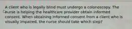 A client who is legally blind must undergo a colonoscopy. The nurse is helping the healthcare provider obtain informed consent. When obtaining informed consent from a client who is visually impaired, the nurse should take which step?