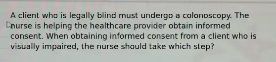 A client who is legally blind must undergo a colonoscopy. The nurse is helping the healthcare provider obtain informed consent. When obtaining informed consent from a client who is visually impaired, the nurse should take which step?