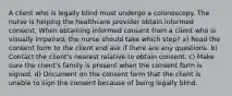 A client who is legally blind must undergo a colonoscopy. The nurse is helping the healthcare provider obtain informed consent. When obtaining informed consent from a client who is visually impaired, the nurse should take which step? a) Read the consent form to the client and ask if there are any questions. b) Contact the client's nearest relative to obtain consent. c) Make sure the client's family is present when the consent form is signed. d) Document on the consent form that the client is unable to sign the consent because of being legally blind.