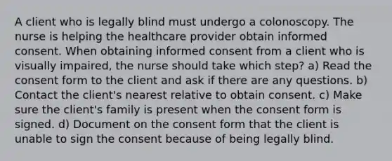 A client who is legally blind must undergo a colonoscopy. The nurse is helping the healthcare provider obtain informed consent. When obtaining informed consent from a client who is visually impaired, the nurse should take which step? a) Read the consent form to the client and ask if there are any questions. b) Contact the client's nearest relative to obtain consent. c) Make sure the client's family is present when the consent form is signed. d) Document on the consent form that the client is unable to sign the consent because of being legally blind.