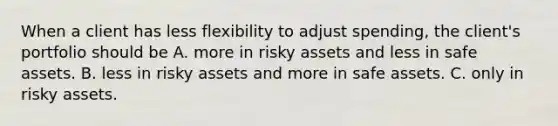 When a client has less flexibility to adjust spending, the client's portfolio should be A. more in risky assets and less in safe assets. B. less in risky assets and more in safe assets. C. only in risky assets.