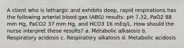 A client who is lethargic and exhibits deep, rapid respirations has the following arterial blood gas (ABG) results: pH 7.32, PaO2 88 mm Hg, PaCO2 37 mm Hg, and HCO3 16 mEq/L. How should the nurse interpret these results? a. Metabolic alkalosis b. Respiratory acidosis c. Respiratory alkalosis d. Metabolic acidosis