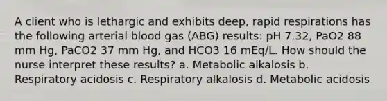 A client who is lethargic and exhibits deep, rapid respirations has the following arterial blood gas (ABG) results: pH 7.32, PaO2 88 mm Hg, PaCO2 37 mm Hg, and HCO3 16 mEq/L. How should the nurse interpret these results? a. Metabolic alkalosis b. Respiratory acidosis c. Respiratory alkalosis d. Metabolic acidosis