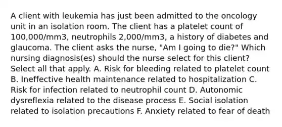 A client with leukemia has just been admitted to the oncology unit in an isolation room. The client has a platelet count of 100,000/mm3, neutrophils 2,000/mm3, a history of diabetes and glaucoma. The client asks the nurse, "Am I going to die?" Which nursing diagnosis(es) should the nurse select for this client? Select all that apply. A. Risk for bleeding related to platelet count B. Ineffective health maintenance related to hospitalization C. Risk for infection related to neutrophil count D. Autonomic dysreflexia related to the disease process E. Social isolation related to isolation precautions F. Anxiety related to fear of death