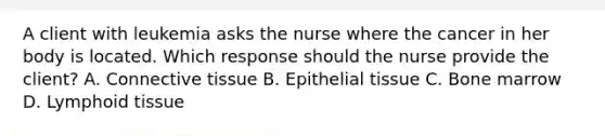 A client with leukemia asks the nurse where the cancer in her body is located. Which response should the nurse provide the​ client? A. Connective tissue B. Epithelial tissue C. Bone marrow D. Lymphoid tissue