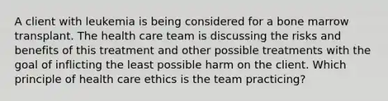 A client with leukemia is being considered for a bone marrow transplant. The health care team is discussing the risks and benefits of this treatment and other possible treatments with the goal of inflicting the least possible harm on the client. Which principle of health care ethics is the team practicing?