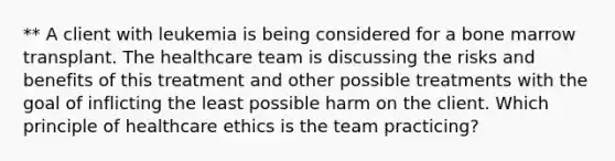 ** A client with leukemia is being considered for a bone marrow transplant. The healthcare team is discussing the risks and benefits of this treatment and other possible treatments with the goal of inflicting the least possible harm on the client. Which principle of healthcare ethics is the team practicing?