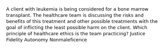 A client with leukemia is being considered for a bone marrow transplant. The healthcare team is discussing the risks and benefits of this treatment and other possible treatments with the goal of inflicting the least possible harm on the client. Which principle of healthcare ethics is the team practicing? Justice Fidelity Autonomy Nonmaleficence