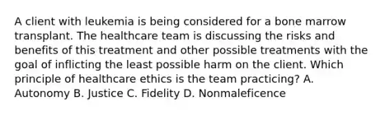 A client with leukemia is being considered for a bone marrow transplant. The healthcare team is discussing the risks and benefits of this treatment and other possible treatments with the goal of inflicting the least possible harm on the client. Which principle of healthcare ethics is the team practicing? A. Autonomy B. Justice C. Fidelity D. Nonmaleficence