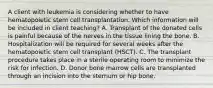 A client with leukemia is considering whether to have hematopoietic stem cell transplantation. Which information will be included in client teaching? A. Transplant of the donated cells is painful because of the nerves in the tissue lining the bone. B. Hospitalization will be required for several weeks after the hematopoietic stem cell transplant (HSCT). C. The transplant procedure takes place in a sterile operating room to minimize the risk for infection. D. Donor bone marrow cells are transplanted through an incision into the sternum or hip bone.