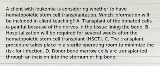 A client with leukemia is considering whether to have hematopoietic stem cell transplantation. Which information will be included in client teaching? A. Transplant of the donated cells is painful because of the nerves in the tissue lining the bone. B. Hospitalization will be required for several weeks after the hematopoietic stem cell transplant (HSCT). C. The transplant procedure takes place in a sterile operating room to minimize the risk for infection. D. Donor bone marrow cells are transplanted through an incision into the sternum or hip bone.