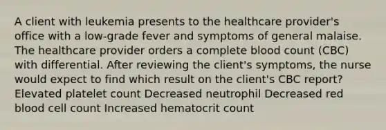 A client with leukemia presents to the healthcare provider's office with a low-grade fever and symptoms of general malaise. The healthcare provider orders a complete blood count (CBC) with differential. After reviewing the client's symptoms, the nurse would expect to find which result on the client's CBC report? Elevated platelet count Decreased neutrophil Decreased red blood cell count Increased hematocrit count