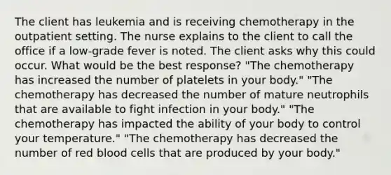 The client has leukemia and is receiving chemotherapy in the outpatient setting. The nurse explains to the client to call the office if a low-grade fever is noted. The client asks why this could occur. What would be the best response? "The chemotherapy has increased the number of platelets in your body." "The chemotherapy has decreased the number of mature neutrophils that are available to fight infection in your body." "The chemotherapy has impacted the ability of your body to control your temperature." "The chemotherapy has decreased the number of red blood cells that are produced by your body."