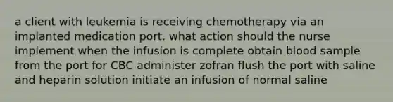 a client with leukemia is receiving chemotherapy via an implanted medication port. what action should the nurse implement when the infusion is complete obtain blood sample from the port for CBC administer zofran flush the port with saline and heparin solution initiate an infusion of normal saline