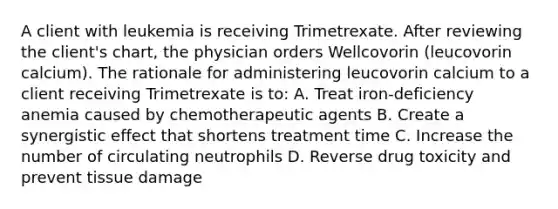 A client with leukemia is receiving Trimetrexate. After reviewing the client's chart, the physician orders Wellcovorin (leucovorin calcium). The rationale for administering leucovorin calcium to a client receiving Trimetrexate is to: A. Treat iron-deficiency anemia caused by chemotherapeutic agents B. Create a synergistic effect that shortens treatment time C. Increase the number of circulating neutrophils D. Reverse drug toxicity and prevent tissue damage