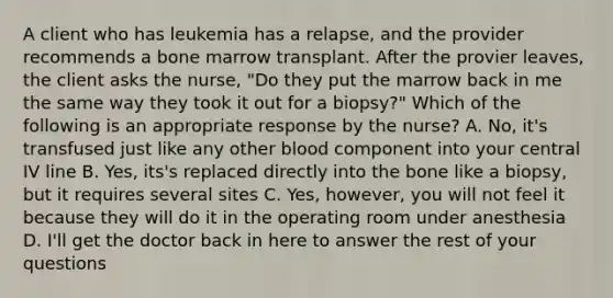 A client who has leukemia has a relapse, and the provider recommends a bone marrow transplant. After the provier leaves, the client asks the nurse, "Do they put the marrow back in me the same way they took it out for a biopsy?" Which of the following is an appropriate response by the nurse? A. No, it's transfused just like any other blood component into your central IV line B. Yes, its's replaced directly into the bone like a biopsy, but it requires several sites C. Yes, however, you will not feel it because they will do it in the operating room under anesthesia D. I'll get the doctor back in here to answer the rest of your questions