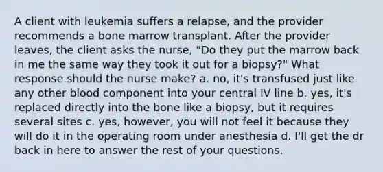 A client with leukemia suffers a relapse, and the provider recommends a bone marrow transplant. After the provider leaves, the client asks the nurse, "Do they put the marrow back in me the same way they took it out for a biopsy?" What response should the nurse make? a. no, it's transfused just like any other blood component into your central IV line b. yes, it's replaced directly into the bone like a biopsy, but it requires several sites c. yes, however, you will not feel it because they will do it in the operating room under anesthesia d. I'll get the dr back in here to answer the rest of your questions.