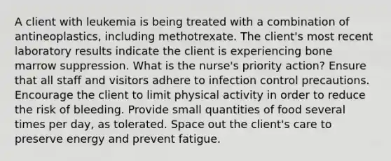 A client with leukemia is being treated with a combination of antineoplastics, including methotrexate. The client's most recent laboratory results indicate the client is experiencing bone marrow suppression. What is the nurse's priority action? Ensure that all staff and visitors adhere to infection control precautions. Encourage the client to limit physical activity in order to reduce the risk of bleeding. Provide small quantities of food several times per day, as tolerated. Space out the client's care to preserve energy and prevent fatigue.