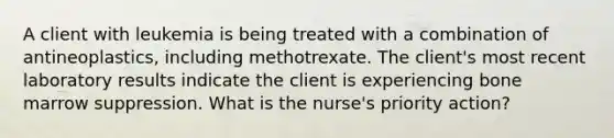 A client with leukemia is being treated with a combination of antineoplastics, including methotrexate. The client's most recent laboratory results indicate the client is experiencing bone marrow suppression. What is the nurse's priority action?