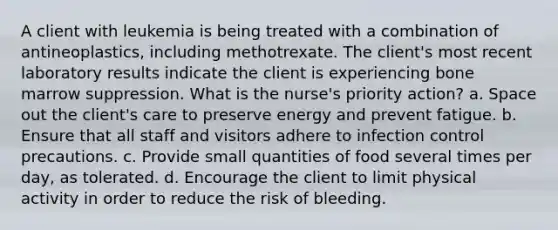 A client with leukemia is being treated with a combination of antineoplastics, including methotrexate. The client's most recent laboratory results indicate the client is experiencing bone marrow suppression. What is the nurse's priority action? a. Space out the client's care to preserve energy and prevent fatigue. b. Ensure that all staff and visitors adhere to infection control precautions. c. Provide small quantities of food several times per day, as tolerated. d. Encourage the client to limit physical activity in order to reduce the risk of bleeding.