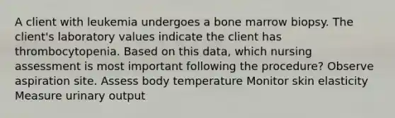 A client with leukemia undergoes a bone marrow biopsy. The client's laboratory values indicate the client has thrombocytopenia. Based on this data, which nursing assessment is most important following the procedure? Observe aspiration site. Assess body temperature Monitor skin elasticity Measure urinary output