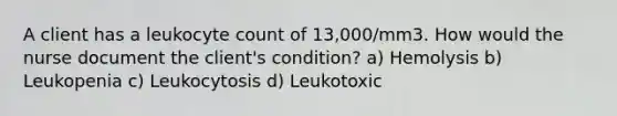 A client has a leukocyte count of 13,000/mm3. How would the nurse document the client's condition? a) Hemolysis b) Leukopenia c) Leukocytosis d) Leukotoxic