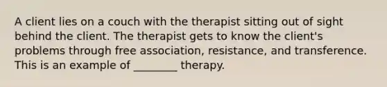 A client lies on a couch with the therapist sitting out of sight behind the client. The therapist gets to know the client's problems through free association, resistance, and transference. This is an example of ________ therapy.