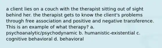 a client lies on a couch with the therapist sitting out of sight behind her. the therapist gets to know the client's problems through free association and positive and negative transference. This is an example of what therapy? a. psychoanalytic/psychodynamic b. humanistic-existential c. cognitive behavioral d. behavioral