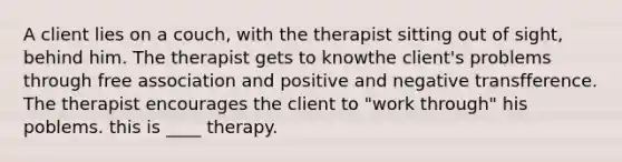 A client lies on a couch, with the therapist sitting out of sight, behind him. The therapist gets to knowthe client's problems through free association and positive and negative transfference. The therapist encourages the client to "work through" his poblems. this is ____ therapy.