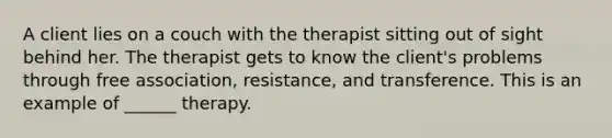 A client lies on a couch with the therapist sitting out of sight behind her. The therapist gets to know the client's problems through free association, resistance, and transference. This is an example of ______ therapy.