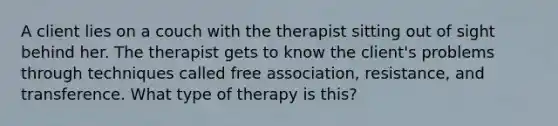 A client lies on a couch with the therapist sitting out of sight behind her. The therapist gets to know the client's problems through techniques called free association, resistance, and transference. What type of therapy is this?