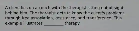 A client lies on a couch with the therapist sitting out of sight behind him. The therapist gets to know the client's problems through free association, resistance, and transference. This example illustrates __________ therapy.