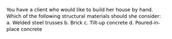 You have a client who would like to build her house by hand. Which of the following structural materials should she consider: a. Welded steel trusses b. Brick c. Tilt-up concrete d. Poured-in-place concrete